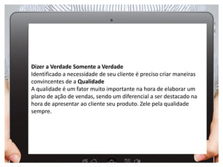 Dizer a Verdade Somente a Verdade
Identificado a necessidade de seu cliente é preciso criar maneiras
convincentes de a Qualidade
A qualidade é um fator muito importante na hora de elaborar um
plano de ação de vendas, sendo um diferencial a ser destacado na
hora de apresentar ao cliente seu produto. Zele pela qualidade
sempre.
 