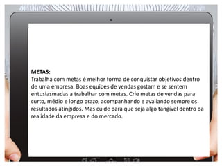 Metas
METAS:
Trabalha com metas é melhor forma de conquistar objetivos dentro
de uma empresa. Boas equipes de vendas gostam e se sentem
entusiasmadas a trabalhar com metas. Crie metas de vendas para
curto, médio e longo prazo, acompanhando e avaliando sempre os
resultados atingidos. Mas cuide para que seja algo tangível dentro da
realidade da empresa e do mercado.
 