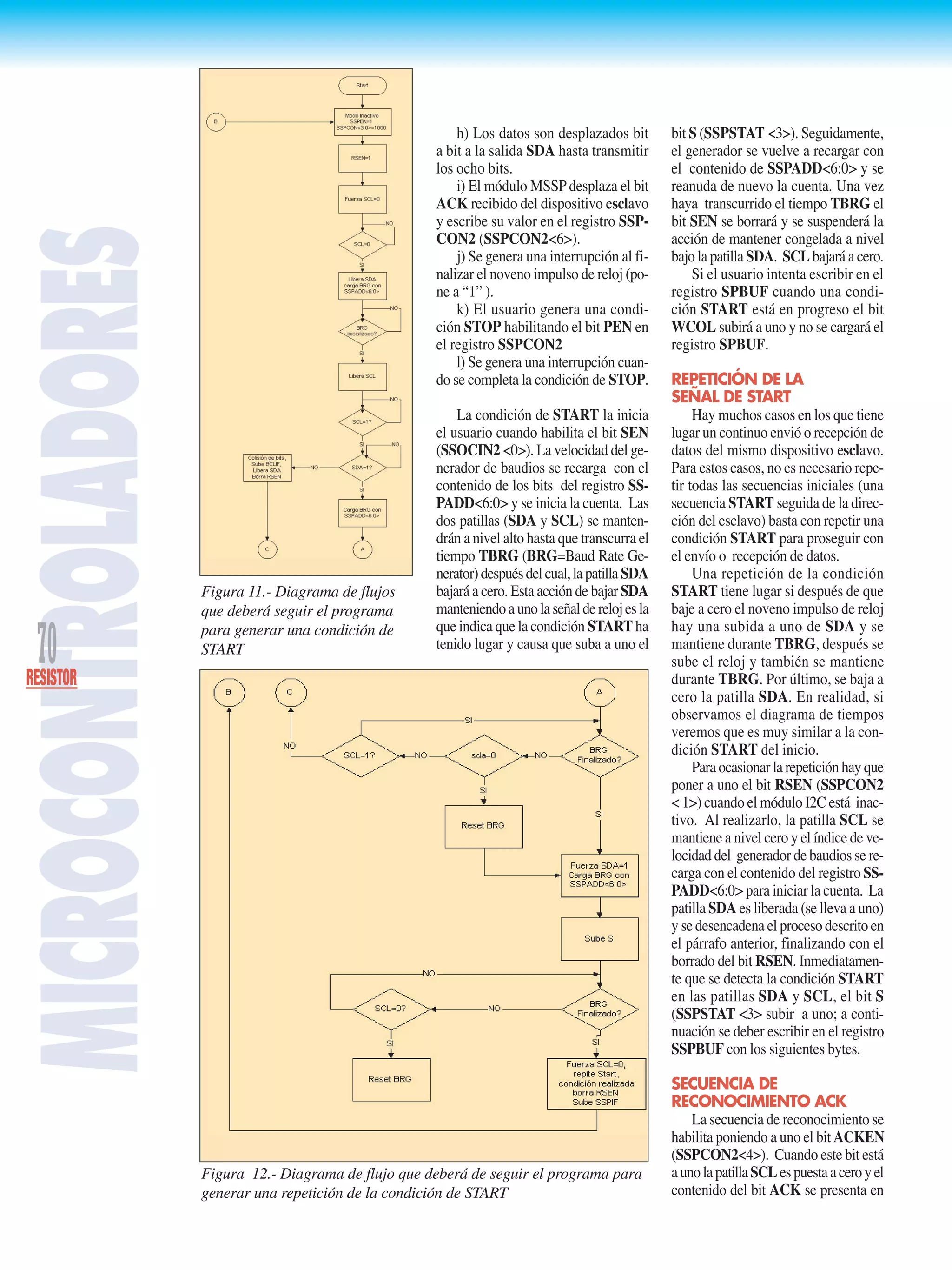 MICROCONTROLADORES
70RESISTOR
h) Los datos son desplazados bit
a bit a la salida SDA hasta transmitir
los ocho bits.
i) El módulo MSSP desplaza el bit
ACK recibido del dispositivo esclavo
y escribe su valor en el registro SSP-
CON2 (SSPCON2<6>).
j) Se genera una interrupción al fi-
nalizar el noveno impulso de reloj (po-
ne a “1” ).
k) El usuario genera una condi-
ción STOP habilitando el bit PEN en
el registro SSPCON2
l) Se genera una interrupción cuan-
do se completa la condición de STOP.
La condición de START la inicia
el usuario cuando habilita el bit SEN
(SSOCIN2 <0>). La velocidad del ge-
nerador de baudios se recarga con el
contenido de los bits del registro SS-
PADD<6:0> y se inicia la cuenta. Las
dos patillas (SDA y SCL) se manten-
drán a nivel alto hasta que transcurra el
tiempo TBRG (BRG=Baud Rate Ge-
nerator)despuésdelcual,lapatilla SDA
bajará a cero. Esta acción de bajar SDA
manteniendoaunolaseñalderelojesla
que indica que la condición START ha
tenido lugar y causa que suba a uno el
bit S (SSPSTAT <3>). Seguidamente,
el generador se vuelve a recargar con
el contenido de SSPADD<6:0> y se
reanuda de nuevo la cuenta. Una vez
haya transcurrido el tiempo TBRG el
bit SEN se borrará y se suspenderá la
acción de mantener congelada a nivel
bajo la patilla SDA. SCL bajará a cero.
Si el usuario intenta escribir en el
registro SPBUF cuando una condi-
ción START está en progreso el bit
WCOL subirá a uno y no se cargará el
registro SPBUF.
REPETICIÓN DE LA
SEÑAL DE START
Hay muchos casos en los que tiene
lugar un continuo envió o recepción de
datos del mismo dispositivo esclavo.
Para estos casos, no es necesario repe-
tir todas las secuencias iniciales (una
secuencia START seguida de la direc-
ción del esclavo) basta con repetir una
condición START para proseguir con
el envío o recepción de datos.
Una repetición de la condición
START tiene lugar si después de que
baje a cero el noveno impulso de reloj
hay una subida a uno de SDA y se
mantiene durante TBRG, después se
sube el reloj y también se mantiene
durante TBRG. Por último, se baja a
cero la patilla SDA. En realidad, si
observamos el diagrama de tiempos
veremos que es muy similar a la con-
dición START del inicio.
Para ocasionar la repetición hay que
poner a uno el bit RSEN (SSPCON2
< 1>) cuando el módulo I2C está inac-
tivo. Al realizarlo, la patilla SCL se
mantiene a nivel cero y el índice de ve-
locidad del generador de baudios se re-
carga con el contenido del registro SS-
PADD<6:0> para iniciar la cuenta. La
patilla SDA es liberada (se lleva a uno)
y se desencadena el proceso descrito en
el párrafo anterior, finalizando con el
borrado del bit RSEN. Inmediatamen-
te que se detecta la condición START
en las patillas SDA y SCL, el bit S
(SSPSTAT <3> subir a uno; a conti-
nuación se deber escribir en el registro
SSPBUF con los siguientes bytes.
SECUENCIA DE
RECONOCIMIENTO ACK
La secuencia de reconocimiento se
habilita poniendo a uno el bit ACKEN
(SSPCON2<4>). Cuando este bit está
aunolapatillaSCLespuestaaceroyel
contenido del bit ACK se presenta en
Figura 11.- Diagrama de flujos
que deberá seguir el programa
para generar una condición de
START
Figura 12.- Diagrama de flujo que deberá de seguir el programa para
generar una repetición de la condición de START
 