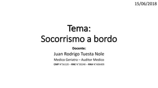 Tema:
Socorrismo a bordo
Docente:
Juan Rodrigo Tuesta Nole
Medico Geriatra – Auditor Medico
CMP N°56120 – RNE N°30248 – RNA N°A06409
15/06/2018
 