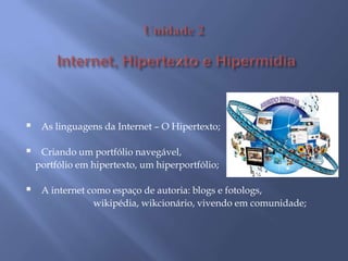 A escola diante deste novo panorama da sociedade/Tecnologia na escola;Ensinando e aprendendo com as Tecnologias e mídias digitais/Papel do professorAprendizagem significativa/ Uso de tecnologias no trabalho por projeto    Unidade 2Internet, Hipertexto e HipermídiaAs linguagens da Internet – O Hipertexto;