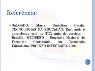 Referência: SALGADO, Maria Umbelina Caiafa. TECNOLOGIAS NA EDUCAÇÃO: Ensinando e aprendendo com as TIC: guia do cursista – Brasília: MEC/SEED – Programa Nacional de Formação Continuada em Tecnologia Educacional PROINFO INTEGRADO. 2008 