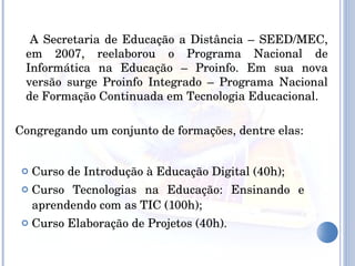 Curso de Introdução à Educação Digital (40h); Curso Tecnologias na Educação: Ensinando e aprendendo com as TIC (100h); Curso Elaboração de Projetos (40h). A Secretaria de Educação a Distância – SEED/MEC, em 2007, reelaborou o Programa Nacional de Informática na Educação – Proinfo. Em sua nova versão surge Proinfo Integrado – Programa Nacional de Formação Continuada em Tecnologia Educacional. Congregando um conjunto de formações, dentre elas: 