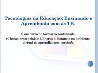 É um curso de formação continuada, 40 horas presenciais e 60 horas à distância no ambiente virtual de aprendizagem eproinfo. Tecnologias na Educação: Ensinando e Aprendendo com as TIC 