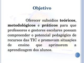 Objetivo   Oferecer subsídios  teóricos ,  metodológicos  e  práticos  para que professores e gestores escolares possam compreender o potencial pedagógico de recursos das TIC e promovam situações de ensino que aprimorem a aprendizagem dos alunos. 