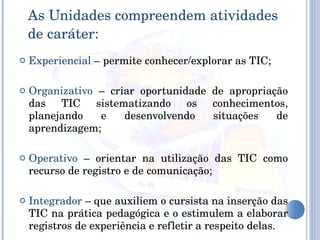 As Unidades compreendem atividades de caráter: Experiencial  – permite conhecer/explorar as TIC; Organizativo  – criar oportunidade de apropriação das TIC sistematizando os conhecimentos, planejando e desenvolvendo situações de aprendizagem; Operativo  – orientar na utilização das TIC como recurso de registro e de comunicação; Integrador  – que auxiliem o cursista na inserção das TIC na prática pedagógica e o estimulem a elaborar registros de experiência e refletir a respeito delas. 