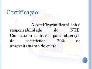 A certificação ficará sob a responsabilidade do NTE. Constituem critérios para obtenção do certificado 70% de aproveitamento do curso.  Certificação: 