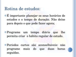 É importante planejar os seus horários de estudos e o tempo de duração. Não deixe para depois o que pode fazer agora; Programe um tempo diário que lhe permita criar  o hábito regular de estudo. Períodos curtos são aconselháveis: não programe mais do que duas horas seguidas.  Rotina de estudos: 