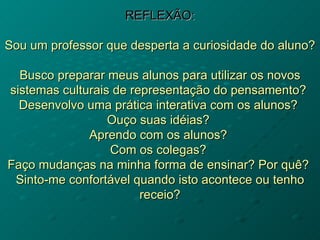 REFLEXÃO: Sou um professor que desperta a curiosidade do aluno?  Busco preparar meus alunos para utilizar os novos sistemas culturais de representação do pensamento?  Desenvolvo uma prática interativa com os alunos?  Ouço suas idéias?  Aprendo com os alunos?  Com os colegas?  Faço mudanças na minha forma de ensinar? Por quê?  Sinto-me confortável quando isto acontece ou tenho receio? 