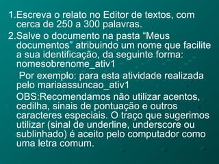 1.Escreva o relato no Editor de textos, com cerca de 250 a 300 palavras. 2.Salve o documento na pasta “Meus documentos” atribuindo um nome que facilite a sua identificação, da seguinte forma: nomesobrenome_ativ1 Por exemplo: para esta atividade realizada pelo mariaassuncao_ativ1 OBS:Recomendamos não utilizar acentos, cedilha, sinais de pontuação e outros caracteres especiais. O traço que sugerimos utilizar (sinal de underline, underscore ou sublinhado) é aceito pelo computador como uma letra comum. 