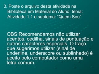 3. Poste o arquivo desta atividade na Biblioteca em Material do Aluno: tema: Atividade 1.1 e subtema: “Quem Sou” OBS:Recomendamos não utilizar acentos, cedilha, sinais de pontuação e outros caracteres especiais. O traço que sugerimos utilizar (sinal de underline, underscore ou sublinhado) é aceito pelo computador como uma letra comum. 