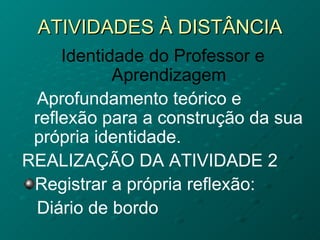 ATIVIDADES À DISTÂNCIA Identidade do Professor e Aprendizagem Aprofundamento teórico e reflexão para a construção da sua própria identidade. REALIZAÇÃO DA ATIVIDADE 2 Registrar a própria reflexão: Diário de bordo 