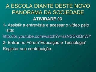 A ESCOLA DIANTE DESTE NOVO PANORAMA DA SOCIEDADE ATIVIDADE 03 1- Assistir a entrevista e acessar o vídeo pelo site: http://br.youtube.com/watch?v=szNSCklQnWY 2- Entrar no Fórum”Educação e Tecnologia”  Registar sua contribuição. 