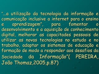 “ ...a utilização da tecnologia da informação e comunicação inclusive a internet para o ensino e aprendizagem”, para fomentar o desenvolvimento e a aquisição de conhecimento digital, melhorar as capacitades pessoais de utilizar as novas tecnologias no estudo e no trabalho, adaptar os sistemas de educação e formação de modo a responder aos desafios da Sociedade   da Informação”( PEREIRA, João Thomaz,2005,p.87) 