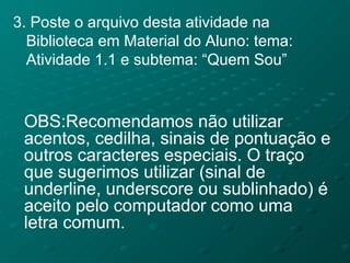 3. Poste o arquivo desta atividade na
  Biblioteca em Material do Aluno: tema:
  Atividade 1.1 e subtema: “Quem Sou”



 OBS:Recomendamos não utilizar
 acentos, cedilha, sinais de pontuação e
 outros caracteres especiais. O traço
 que sugerimos utilizar (sinal de
 underline, underscore ou sublinhado) é
 aceito pelo computador como uma
 letra comum.
 