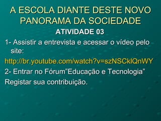 A ESCOLA DIANTE DESTE NOVO
   PANORAMA DA SOCIEDADE
                  ATIVIDADE 03
1- Assistir a entrevista e acessar o vídeo pelo
  site:
http://br.youtube.com/watch?v=szNSCklQnWY
2- Entrar no Fórum”Educação e Tecnologia”
Registar sua contribuição.
 