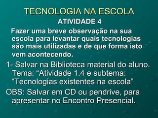TECNOLOGIA NA ESCOLA
               ATIVIDADE 4
 Fazer uma breve observação na sua
 escola para levantar quais tecnologias
 são mais utilizadas e de que forma isto
 vem acontecendo.
1- Salvar na Biblioteca material do aluno.
  Tema: “Atividade 1.4 e subtema:
  “Tecnologias existentes na escola”
OBS: Salvar em CD ou pendrive, para
  apresentar no Encontro Presencial.
 