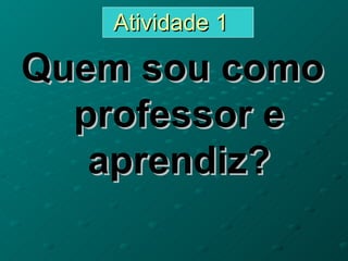 Atividade 1

Quem sou como
  professor e
   aprendiz?
 