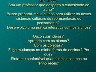 REFLEXÃO:
 Sou um professor que desperta a curiosidade do
                     aluno?
Busco preparar meus alunos para utilizar os novos
     sistemas culturais de representação do
                 pensamento?
Desenvolvo uma prática interativa com os alunos?

             Ouço suas idéias?
          Aprendo com os alunos?
              Com os colegas?
Faço mudanças na minha forma de ensinar? Por
                    quê?
 Sinto-me confortável quando isto acontece ou
                tenho receio?
 