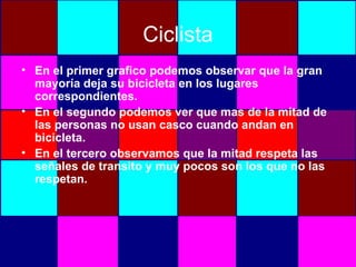 Ciclista En el primer grafico podemos observar que la gran mayoría deja su bicicleta en los lugares correspondientes. En el segundo podemos ver que mas de la mitad de las personas no usan casco cuando andan en bicicleta. En el tercero observamos que la mitad respeta las señales de transito y muy pocos son los que no las respetan.  