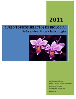  
     	
                     	
  




                                            2011	
  
CURSO	
  TÓPICOS	
  SELECTOS	
  DE	
  BIOLOGÍA	
  I	
  
            De	
  la	
  Sistemática	
  a	
  la	
  Ecología.	
  




                      	
  	
                                                     	
  




                                            Coordinadoras	
  del	
  curso:	
  
                                            AMÉRICA	
  NITXIN	
  CASTAÑEDA	
  SORTIBRÁN	
  
                                            LUCERO	
  LEÓN	
  RANGEL	
  
                                            LABORATORIO	
  DE	
  GENÉTICA	
  
                                            28/04/2011	
  
 