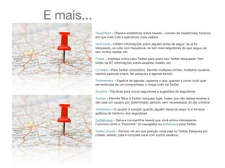 E mais...
TweetStats – Oferece estatísticas sobre tweets - número de tweets/mês, horários
em que mais tuíta e aplicativos mais usados
TwitChuck – Obtém informações sobre alguém antes de seguir: se já foi
bloqueado, se tuíta com frequência, se tem mais seguidores do que segue, se
tem muitos replies, etc
iTweet – Interface online para Twitter para quem tem Twitter bloqueado. Tem
botão de RT, informações sobre usuários, tweets, etc
CoTweet – Para Twitter corporativo. Permite múltiplas contas, múltiplos usuários,
rastreia palavras-chave, faz pesquisa e agenda tweets
Twittelembra – Espécie de agenda: cadastra o que, quando e como você quer
ser lembrado de um compromisso e chega tudo via Twitter
Twubble – Dá dicas para novos seguidores e sugestões de seguidores
Twalala – Permite ﬁltrar o Twitter, bloquear tags, frases que não deseja receber e
até calar um usuário por determinado período, sem necessidade de dar unfollow
Twitterless – O usuário é avisado quando alguém deixa de segui-lo e fornece
gráﬁcos do histórico dos seguidores
Twittelicious – Salva e compartilha tweets que você achou interessante.
Funciona como o “Favoritos” do navegador ou o Delicious para Twitter
Twitter Grader - Permite ver em que posição você está no Twitter. Pesquisa por
cidade, estado, país e compara você com outros usuários.
 