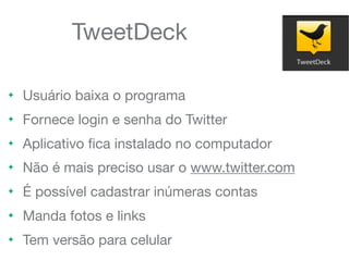 TweetDeck
! Usuário baixa o programa
! Fornece login e senha do Twitter
! Aplicativo ﬁca instalado no computador
! Não é mais preciso usar o www.twitter.com
! É possível cadastrar inúmeras contas
! Manda fotos e links
! Tem versão para celular
 