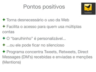 Pontos positivos
! Torna desnecessário o uso da Web
! Facilita o acesso para quem usa múltiplas
contas
! O “barulhinho” é personalizável...
! ...ou ele pode ﬁcar no silencioso
! Programa concentra Tweets, Retweets, Direct
Messages (DM’s) recebidas e enviadas e menções
(Mentions)
 