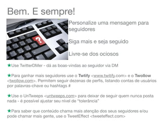 Bem. E sempre!
Personalize uma mensagem para
seguidores
!Use TwitterDMer - dá as boas-vindas ao seguidor via DM
!Para ganhar mais seguidores use o Twtify <www.twitify.com> e o Twollow
<twollow.com>. Permitem seguir dezenas de perﬁs, listando contas de usuários
por palavras-chave ou hashtags #
!Use o UnTweeps <untweeps.com> para deixar de seguir quem nunca posta
nada - é possível ajustar seu nível de “tolerância”
!Para saber que conteúdo chama mais atenção dos seus seguidores e/ou
pode chamar mais gente, use o TweetEffect <tweeteffect.com>
Siga mais e seja seguido
Livre-se dos ociosos
 