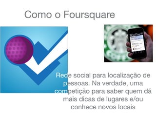Como o Foursquare
Rede social para localização de
pessoas. Na verdade, uma
competição para saber quem dá
mais dicas de lugares e/ou
conhece novos locais
 