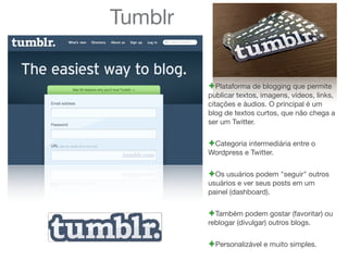 Tumblr
!Plataforma de blogging que permite
publicar textos, imagens, vídeos, links,
citações e áudios. O principal é um
blog de textos curtos, que não chega a
ser um Twitter.
!Categoria intermediária entre o
Wordpress e Twitter.
!Os usuários podem "seguir" outros
usuários e ver seus posts em um
painel (dashboard).
!Também podem gostar (favoritar) ou
reblogar (divulgar) outros blogs.
!Personalizável e muito simples.
 