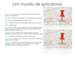 Um mundo de aplicativos
Backtweets – Pesquisa onde foram parar links de blogs e sites no Twitter,
inclusive links encurtados
TweetEffect – Descobre se você ganhou ou perdeu seguidores em cada tweet
CheckRetweet – Rastreia RT’s dados em seus tweets
Tweepz – Encontra usuários por cidade, palavra-chave na bio ou pelo nome
Twuffer – Agenda tweets
Tweet Manager – Gerencia tweets. Você pode enviar uma resposta automática,
seguir de volta quem te segue e enviar tweets em massa. Também agenda
tweets e aceita mais de uma conta
HootSuite – Gerencia múltiplas contas, monitora marcas, cria grupos,
personaliza características visuais em colunas e fornece estatísticas de tweets
Favotter – Descobre quem favoritou tweets seus e quais foram
Friend or Follow – Descobre quem você segue e não te segue. Descobre quem
te segue e você não segue
Twitter Counter – Gera, em gráﬁco, quantos seguidores você tem/ganhou por
dia/mês/ano, quando começou a tuitar, compara com outros usuários e
compartilha o número de seguidores em seu blog.
 