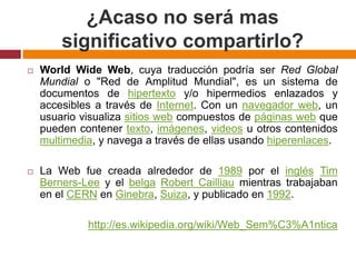 ¿Acaso no será mas significativo compartirlo?WorldWide Web, cuya traducción podría ser Red Global Mundial o "Red de Amplitud Mundial", es un sistema de documentos de hipertexto y/o hipermedios enlazados y accesibles a través de Internet. Con un navegador web, un usuario visualiza sitios web compuestos de páginas web que pueden contener texto, imágenes, videos u otros contenidos multimedia, y navega a través de ellas usando hiperenlaces.La Web fue creada alrededor de 1989 por el inglésTim Berners-Lee y el belgaRobert Cailliau mientras trabajaban en el CERN en Ginebra, Suiza, y publicado en 1992. http://es.wikipedia.org/wiki/Web_Sem%C3%A1ntica