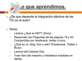 Lo que aprendimos. ¿De que depende la integración efectiva de las TIC en el aula?Tarea:Lectura ¿Qué es HDT? (Docs)Responder las Preguntas de las paginas 19 y 20. Compartirlas por faceboock, twitter o buzz.¿Qué es un: blog, foro y wiki? (Faceboock, Twitter y Buzz).Lectura del Capitulo Dos. Traer libro del maestro y mediateca instalada en laptop. 