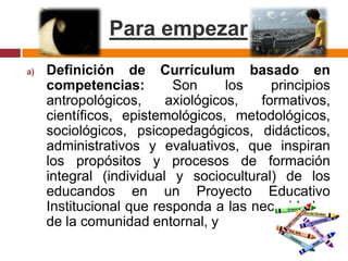 Para empezarDefinición de Currículum basado en competencias: Sonlos principios antropológicos, axiológicos, formativos, científicos, epistemológicos, metodológicos, sociológicos, psicopedagógicos, didácticos, administrativos y evaluativos, que inspiran los propósitos y procesos de formación integral (individual y sociocultural) de los educandos en un Proyecto Educativo Institucional que responda a las necesidades de la comunidad entornal, y 
