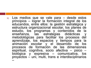 Los medios que se vale para – desde estos principios – lograr la formación integral de los educandos, entre ellos: la gestión estratégica y estructura organizacional escolar, los planes de estudio, los programas y contenidos de la enseñanza, las estrategias didácticas y metodológicas para facilitar los procesos del aprendizaje, los espacios y tiempos para la animación escolar y el desarrollo de los procesos de formación de las dimensiones espiritual, cognitiva, socio afectiva – psico – biológica y expresiva – comunicativa, los proyectos – uní, multi, trans e interdisciplinarios – 