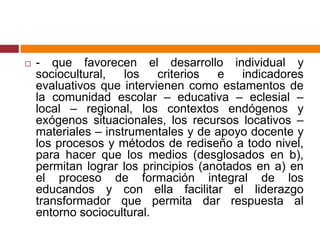 - que favorecen el desarrollo individual y sociocultural, los criterios e indicadores evaluativos que intervienen como estamentos de la comunidad escolar – educativa – eclesial – local – regional, los contextos endógenos y exógenos situacionales, los recursos locativos – materiales – instrumentales y de apoyo docente y los procesos y métodos de rediseño a todo nivel, para hacer que los medios (desglosados en b), permitan lograr los principios (anotados en a) en el proceso de formación integral de los educandos y con ella facilitar el liderazgo transformador que permita dar respuesta al entorno sociocultural.