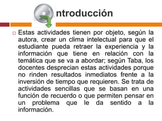 IntroducciónEstas actividades tienen por objeto, según la autora, crear un clima intelectual para que el estudiante pueda retraer la experiencia y la información que tiene en relación con la temática que se va a abordar; según Taba, los docentes desprecian estas actividades porque no rinden resultados inmediatos frente a la inversión de tiempo que requieren. Se trata de actividades sencillas que se basan en una función de recuerdo o que permiten pensar en un problema que le da sentido a la información.