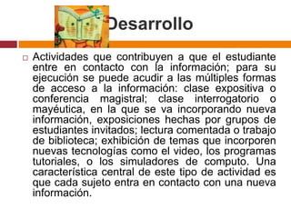 DesarrolloActividades que contribuyen a que el estudiante entre en contacto con la información; para su ejecución se puede acudir a las múltiples formas de acceso a la información: clase expositiva o conferencia magistral; clase interrogatorio o mayéutica, en la que se va incorporando nueva información, exposiciones hechas por grupos de estudiantes invitados; lectura comentada o trabajo de biblioteca; exhibición de temas que incorporen nuevas tecnologías como el video, los programas tutoriales, o los simuladores de computo. Una característica central de este tipo de actividad es que cada sujeto entra en contacto con una nueva información.