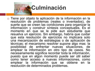 CulminaciónTiene por objeto la aplicación de la información en la resolución de problemas (reales o inventados), de suerte que se creen las condiciones para organizar la información y construir síntesis conceptuales. Es el momento en que se le pide aun estudiante que resuelva un ejercicio. Sin embargo, habría que cuidar que esta resolución de ejercicios no implicara solo una mecanización de estrategias o de aplicación de técnicas; el mecanismo resolver supone algo mas: la posibilidad de enfrentar nuevas situaciones, de emplear la información en otro tipo de casos. No necesariamente significa recordar toda la información, puesto que en algún momento puede ser útil saber como tener acceso a nuevas informaciones, como emplear la información que se obtiene en la resolución de determinados problemas.