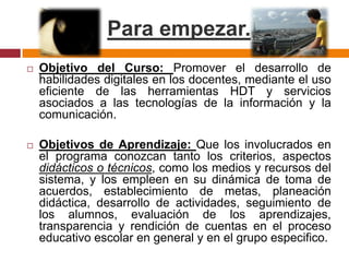 Para empezar. Objetivo del Curso: Promover el desarrollo de habilidades digitales en los docentes, mediante el uso eficiente de las herramientas HDT y servicios asociados a las tecnologías de la información y la comunicación. Objetivos de Aprendizaje: Que los involucrados en el programa conozcan tanto los criterios, aspectos didácticos o técnicos, como los medios y recursos del sistema, y los empleen en su dinámica de toma de acuerdos, establecimiento de metas, planeación didáctica, desarrollo de actividades, seguimiento de los alumnos, evaluación de los aprendizajes, transparencia y rendición de cuentas en el proceso educativo escolar en general y en el grupo especifico.