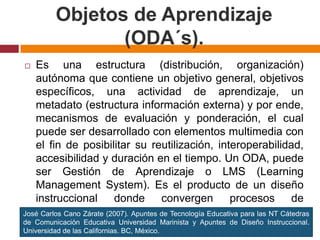 Objetos de Aprendizaje (ODA´s).Es una estructura (distribución, organización) autónoma que contiene un objetivo general, objetivos específicos, una actividad de aprendizaje, un metadato (estructura información externa) y por ende, mecanismos de evaluación y ponderación, el cual puede ser desarrollado con elementos multimedia con el fin de posibilitar su reutilización, interoperabilidad, accesibilidad y duración en el tiempo. Un ODA, puede ser Gestión de Aprendizaje o LMS (Learning Management System). Es el producto de un diseño instruccional donde convergen procesos de educomunicación y los objetivos instruccionales. José Carlos Cano Zárate (2007). Apuntes de Tecnología Educativa para las NT Cátedras de Comunicación Educativa Universidad Marinista y Apuntes de Diseño Instruccional. Universidad de las Californias. BC, México.