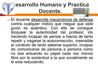 Desarrollo Humano y Practica Docente.El docente desarrolla mecanismos de defensa contra cualquier indicio que niegue que este guion es autentico. Con ello se consigue bloquear la autenticidad del profesor, irlo haciendo incapaz de pensar a fuerza de tanto repetir y negarse la autocorrección, insensible al contexto de tanto saberse superior, incapaz de comunicarse de persona a persona como no sea actuando su papel cada vez menos libre por la esclavitud a la que socialmente se le esta reduciendo.