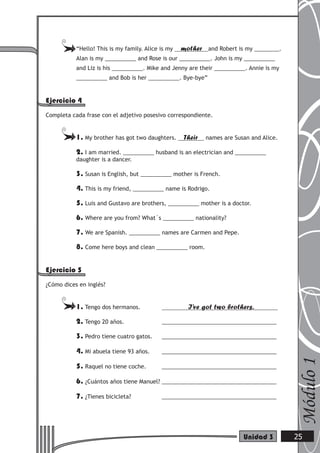 “Hello! This is my family. Alice is my mother and Robert is my ________.
Alan is my __________ and Rose is our __________. John is my __________
and Liz is his __________. Mike and Jenny are their __________. Annie is my
__________ and Bob is her __________. Bye-bye”
Ejercicio 4
Completa cada frase con el adjetivo posesivo correspondiente.
1. My brother has got two daughters. Their names are Susan and Alice.
2. I am married. __________ husband is an electrician and __________
daughter is a dancer.
3. Susan is English, but __________ mother is French.
4. This is my friend, __________ name is Rodrigo.
5. Luis and Gustavo are brothers, __________ mother is a doctor.
6. Where are you from? What´s __________ nationality?
7. We are Spanish. __________ names are Carmen and Pepe.
8. Come here boys and clean __________ room.
Ejercicio 5
¿Cómo dices en inglés?
1. Tengo dos hermanos. I’ve got two brothers.
2. Tengo 20 años. _____________________________________
3. Pedro tiene cuatro gatos. _____________________________________
4. Mi abuela tiene 93 años. _____________________________________
5. Raquel no tiene coche. _____________________________________
6. ¿Cuántos años tiene Manuel? _____________________________________
7. ¿Tienes bicicleta? _____________________________________
Módulo1
25Unidad 3
 