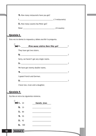 4. How many restaurants have you got?
I ____________________________________ ( 3 restaurants)
5. How many cousins has Peter got?
Peter __________________________________ ( 8 cousins)
Ejercicio 3
Esta vez te damos la respuesta y debes escribir la pregunta.
1. How many sisters have they got ?
They have got two sisters.
2. __________________________________________________ ?
Sorry, we haven’t got any single rooms.
3. __________________________________________________ ?
We have got twenty double rooms.
4. __________________________________________________ ?
I speak French and German.
5. __________________________________________________ ?
I have two. A son and a daughter.
Ejercicio 4
Escribe en letra los siguientes números.
1. 24 twenty- four.
2. 33 ____________________
3. 84 ____________________
4. 55 ____________________
5. 92 ____________________
6. 100 ____________________
48 Unidad 5
 