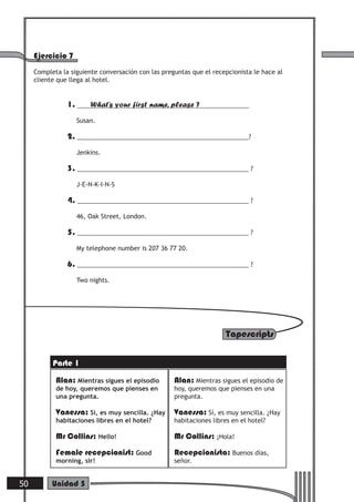Tapescripts
Alan: Mientras sigues el episodio
de hoy, queremos que pienses en
una pregunta.
Vanessa: Sí, es muy sencilla. ¿Hay
habitaciones libres en el hotel?
Mr Collins: Hello!
Female recepcionist: Good
morning, sir!
Alan: Mientras sigues el episodio de
hoy, queremos que pienses en una
pregunta.
Vanessa: Sí, es muy sencilla. ¿Hay
habitaciones libres en el hotel?
Mr Collins: ¡Hola!
Recepcionista: Buenos días,
señor.
Ejercicio 7
Completa la siguiente conversación con las preguntas que el recepcionista le hace al
cliente que llega al hotel.
1. What’s your first name, please ?
Susan.
2. __________________________________________________?
Jenkins.
3. __________________________________________________ ?
J-E-N-K-I-N-S
4. __________________________________________________ ?
46, Oak Street, London.
5. __________________________________________________ ?
My telephone number is 207 36 77 20.
6. __________________________________________________ ?
Two nights.
50 Unidad 5
Parte 1
 