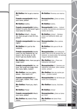 Mr Collins: We’ve got a reserva-
tion.
Female recepcionist: What’s
your name, please?
Mr Collins: Collins.
Female recepcionist: Collins...
Collins? I’m sorry. We haven’t got a
reservation for Collins.
Mr Collins: What?... Excuse
me, have you got a room for two,
please?
Female recepcionist: How many
nights?
Mr Collins: It’s just for the
weekend.
Female recepcionist: Double
room? For the weekend? No, we
haven’t. No I’m sorry, sir. We
haven’t got any double rooms.
Mrs Collins: Hello. Have you got a
single room?
Female recepcionist: Yes, we
have. We’ve got one single room.
How many nights, madam?
Mrs Collins: Just two nights,
please... How much is it?
Female recepcionist: It’s
£60 a night, madam. That´s with
breakfast.
Mrs Collins: Thank you, that’s
ﬁne.
Mr Collins: Fiona!
Female recepcionist: What’s
your name, please?
Mrs Collins: My name’s Fiona
Collins.
Mr Collins: Tenemos una reserva.
Recepcionista: ¿Cómo se llama,
por favor?
Mr Collins: Collins.
Recepcionist: Collins... Collins?
Lo siento. No tenemos una reserva a
nombre de Collins.
Mr Collins: ¿Cómo?... Perdone
¿tiene una habitación doble, por
favor?
Recepcionista: ¿Para cuántas
noches?
Mr Collins: Sólo para el ﬁn de
semana.
Recepcionista: ¿Una habitación
doble? ¿Para el ﬁn de semana? No, no
tenemos. Lo siento señor. No tenemos
ninguna habitación doble.
Mrs Collins: Hola. ¿Tiene una
habitación individual?
Recepcionista: Sí. Tenemos una
habitación individual. ¿Para cuántas
noches, señora?
Mrs Collins: Sólo dos noches por
favor... ¿Cuánto cuesta?
Recepcionista: Son 60 libras por
noche con el desayuno.
Mrs Collins: Gracias. Está bien.
Mr Collins: ¡Fiona!
Recepcionista: ¿Cómo se llama
por favor?
Mrs Collins: Me llamo Fiona
Collins.
Módulo1
51Unidad 5
 
