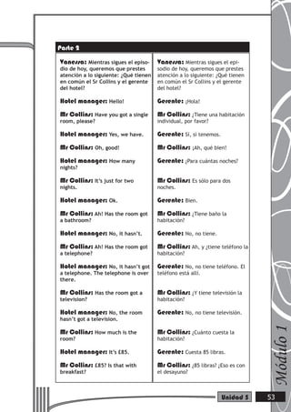 Vanessa: Mientras sigues el episo-
dio de hoy, queremos que prestes
atención a lo siguiente: ¿Qué tienen
en común el Sr Collins y el gerente
del hotel?
Hotel manager: Hello!
Mr Collins: Have you got a single
room, please?
Hotel manager: Yes, we have.
Mr Collins: Oh, good!
Hotel manager: How many
nights?
Mr Collins: It’s just for two
nights.
Hotel manager: Ok.
Mr Collins: Ah! Has the room got
a bathroom?
Hotel manager: No, it hasn’t.
Mr Collins: Ah! Has the room got
a telephone?
Hotel manager: No, it hasn’t got
a telephone. The telephone is over
there.
Mr Collins: Has the room got a
television?
Hotel manager: No, the room
hasn’t got a television.
Mr Collins: How much is the
room?
Hotel manager: It’s £85.
Mr Collins: £85? Is that with
breakfast?
Vanessa: Mientras sigues el epi-
sodio de hoy, queremos que prestes
atención a lo siguiente: ¿Qué tienen
en común el Sr Collins y el gerente
del hotel?
Gerente: ¡Hola!
Mr Collins: ¿Tiene una habitación
individual, por favor?
Gerente: Sí, sí tenemos.
Mr Collins: ¡Ah, qué bien!
Gerente: ¿Para cuántas noches?
Mr Collins: Es sólo para dos
noches.
Gerente: Bien.
Mr Collins: ¿Tiene baño la
habitación?
Gerente: No, no tiene.
Mr Collins: Ah, y ¿tiene teléfono la
habitación?
Gerente: No, no tiene teléfono. El
teléfono está allí.
Mr Collins: ¿Y tiene televisión la
habitación?
Gerente: No, no tiene televisión.
Mr Collins: ¿Cuánto cuesta la
habitación?
Gerente: Cuesta 85 libras.
Mr Collins: ¿85 libras? ¿Eso es con
el desayuno?
Módulo1
53Unidad 5
Parte 2
 