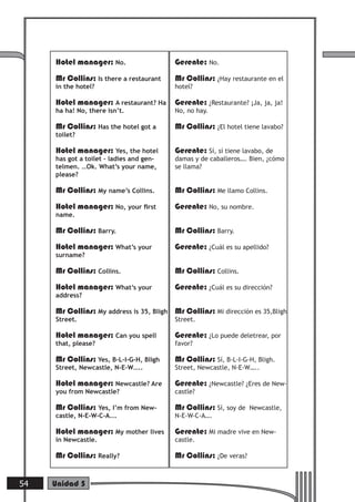 Hotel manager: No.
Mr Collins: Is there a restaurant
in the hotel?
Hotel manager: A restaurant? Ha
ha ha! No, there isn’t.
Mr Collins: Has the hotel got a
toilet?
Hotel manager: Yes, the hotel
has got a toilet – ladies and gen-
telmen. …Ok. What’s your name,
please?
Mr Collins: My name’s Collins.
Hotel manager: No, your ﬁrst
name.
Mr Collins: Barry.
Hotel manager: What’s your
surname?
Mr Collins: Collins.
Hotel manager: What’s your
address?
Mr Collins: My address is 35, Bligh
Street.
Hotel manager: Can you spell
that, please?
Mr Collins: Yes, B-L-I-G-H, Bligh
Street, Newcastle, N-E-W…..
Hotel manager: Newcastle? Are
you from Newcastle?
Mr Collins: Yes, I’m from New-
castle, N-E-W-C-A….
Hotel manager: My mother lives
in Newcastle.
Mr Collins: Really?
Gerente: No.
Mr Collins: ¿Hay restaurante en el
hotel?
Gerente: ¿Restaurante? ¡Ja, ja, ja!
No, no hay.
Mr Collins: ¿El hotel tiene lavabo?
Gerente: Sí, sí tiene lavabo, de
damas y de caballeros…. Bien, ¿cómo
se llama?
Mr Collins: Me llamo Collins.
Gerente: No, su nombre.
Mr Collins: Barry.
Gerente: ¿Cuál es su apellido?
Mr Collins: Collins.
Gerente: ¿Cuál es su dirección?
Mr Collins: Mi dirección es 35,Bligh
Street.
Gerente: ¿Lo puede deletrear, por
favor?
Mr Collins: Sí, B-L-I-G-H, Bligh.
Street, Newcastle, N-E-W…..
Gerente: ¿Newcastle? ¿Eres de New-
castle?
Mr Collins: Sí, soy de Newcastle,
N-E-W-C-A….
Gerente: Mi madre vive en New-
castle.
Mr Collins: ¿De veras?
54 Unidad 5
 