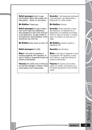 Hotel manager: And I’ve got
two brothers there and a sister. Ah!
Newcastle!... Room 12, Mr Collins.
Mr Collins: Thank you.
Hotel manager: It’s got a televi-
sion and it’s got two telephones.
One telephone in the room and one
in the bathroom. It’s got a toilet in
the bathroom. And breakfast, lunch
and dinner are with me.
Mr Collins: How much is room 12?
Hotel manager: It’s £85.
Alan: Y ahí está la respuesta a
nuestra pregunta. Por supuesto, lo
que Sr Collins y el gerente tienen en
común es Newcastle.
Vanesa: Mr Collins lives in Newcas-
tle and the manager’s mother, sister
and brothers live in Newcastle.
Gerente: Y allí tengo dos hermanos
y una hermana. ¡Ah! ¡Newcastle!...
Habitación 12, señor Collins.
Mr Collins: Gracias.
Gerente: Tiene televisión y tiene
dos teléfonos. Un teléfono en la
habitación y un teléfono en el baño.
Tiene un váter en el baño. Y el desa-
yuno, la comida y la cena son con-
migo.
Mr Collins: ¿Cuánto cuesta la
habitación 12?
Gerente: Son 85 libras.
Alan: Y ahí está la respuesta a nues-
tra pregunta. Por supuesto, lo que
el Sr Collins y el gerente tienen en
común es Newcastle.
Vanesa: Mr Collins vive en New-
castle y la madre, la hermana y los
hermanos del gerente viven en New-
castle.
Módulo1
55Unidad 5
 